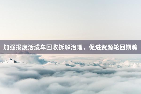 加强报废活泼车回收拆解治理，促进资源轮回期骗