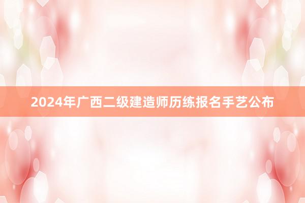 2024年广西二级建造师历练报名手艺公布