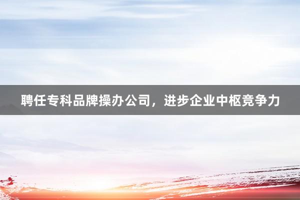 聘任专科品牌操办公司，进步企业中枢竞争力
