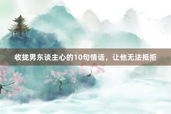 收拢男东谈主心的10句情话，让他无法抵拒